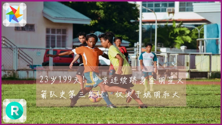 23岁199天！申京连续跻身全明星火箭队史第三年轻，仅次于姚明和大梦