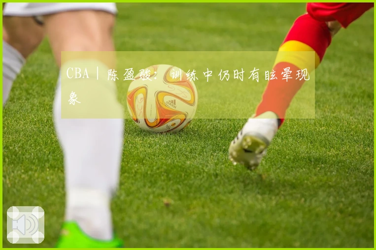 CBA｜陈盈骏：训练中仍时有眩晕现象