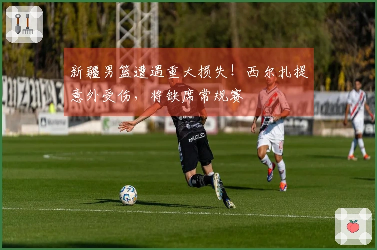 新疆男篮遭遇重大损失！西尔扎提意外受伤，将缺席常规赛