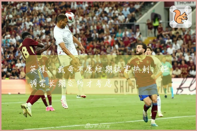 英媒：戴奇不愿短期执掌热刺，强调需长期合约才考虑