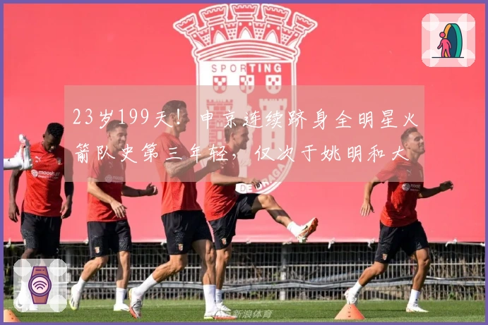23岁199天！申京连续跻身全明星火箭队史第三年轻，仅次于姚明和大梦