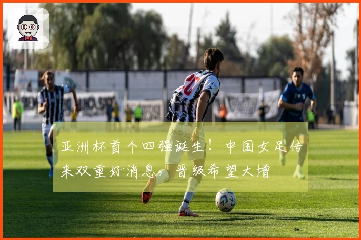 亚洲杯首个四强诞生！中国女足传来双重好消息，晋级希望大增