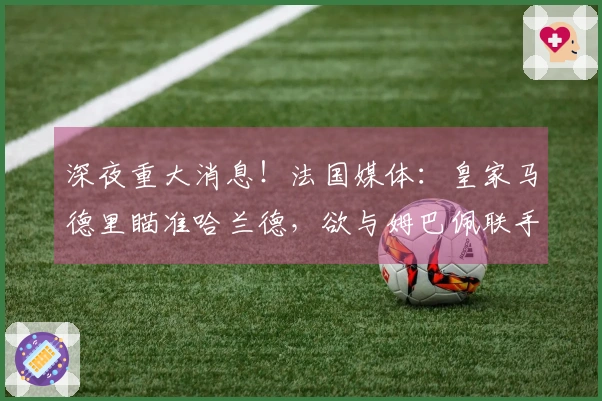 深夜重大消息！法国媒体：皇家马德里瞄准哈兰德，欲与姆巴佩联手，维尼修斯或将转会