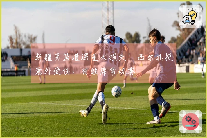 新疆男篮遭遇重大损失！西尔扎提意外受伤，将缺席常规赛