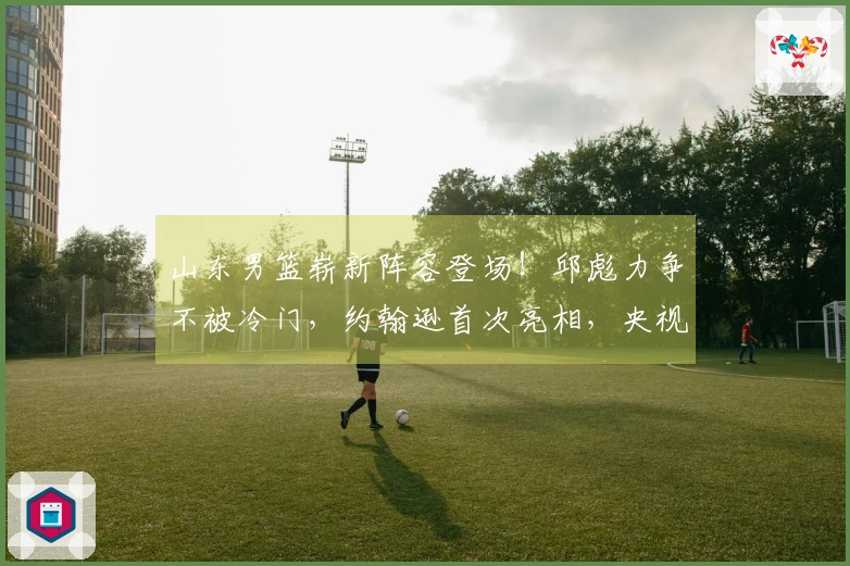 山东男篮崭新阵容登场！邱彪力争不被冷门，约翰逊首次亮相，央视现场直播