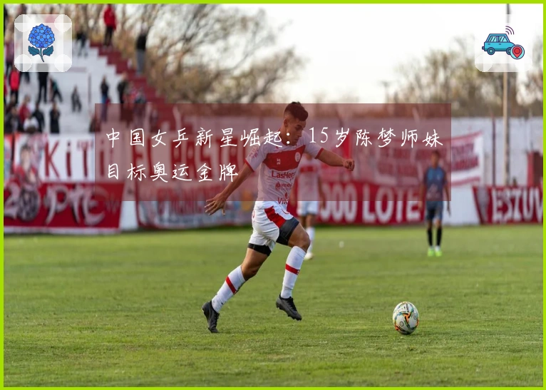 中国女乒新星崛起：15岁陈梦师妹目标奥运金牌