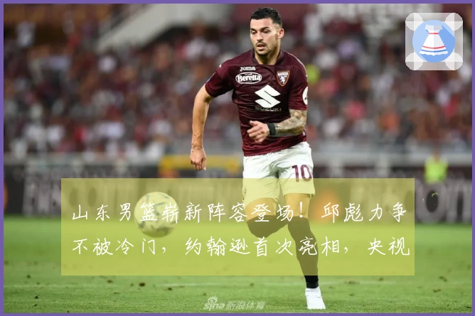 山东男篮崭新阵容登场！邱彪力争不被冷门，约翰逊首次亮相，央视现场直播
