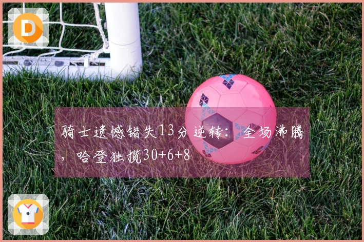 骑士遗憾错失13分逆转：全场沸腾，哈登独揽30+6+8