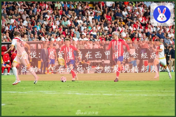 詹俊：尽管皇马在西甲可能会经历波动，但在欧冠中总能展现精彩表现