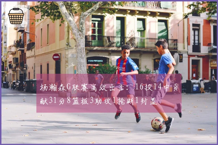 杨瀚森G联赛高效出击：16投14中贡献31分8篮板3助攻1抢断1封盖