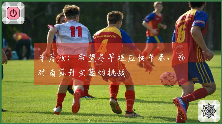 李月汝：希望尽早适应快节奏，面对南苏丹女篮的挑战